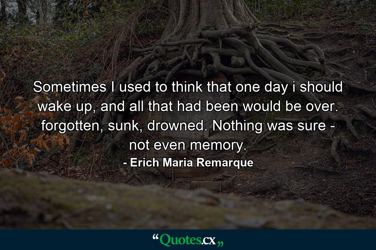 Sometimes I used to think that one day i should wake up, and all that had been would be over. forgotten, sunk, drowned. Nothing was sure - not even memory. - Quote by Erich Maria Remarque