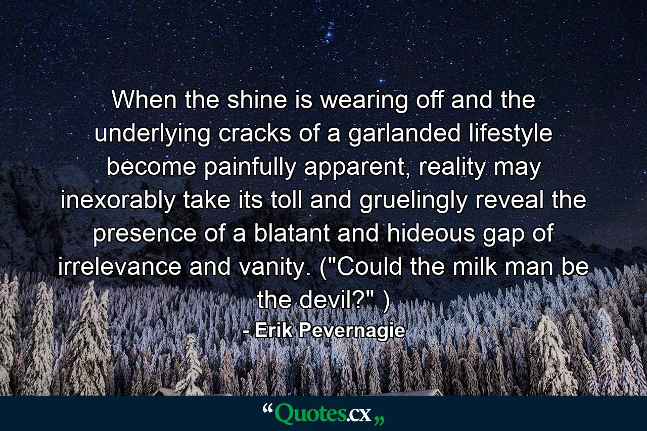 When the shine is wearing off and the underlying cracks of a garlanded lifestyle become painfully apparent, reality may inexorably take its toll and gruelingly reveal the presence of a blatant and hideous gap of irrelevance and vanity. (