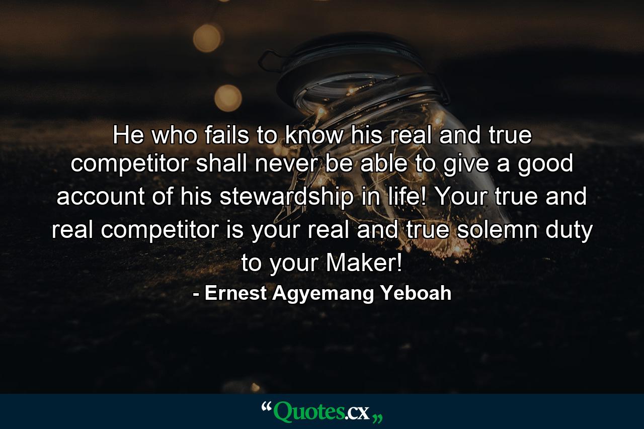 He who fails to know his real and true competitor shall never be able to give a good account of his stewardship in life! Your true and real competitor is your real and true solemn duty to your Maker! - Quote by Ernest Agyemang Yeboah