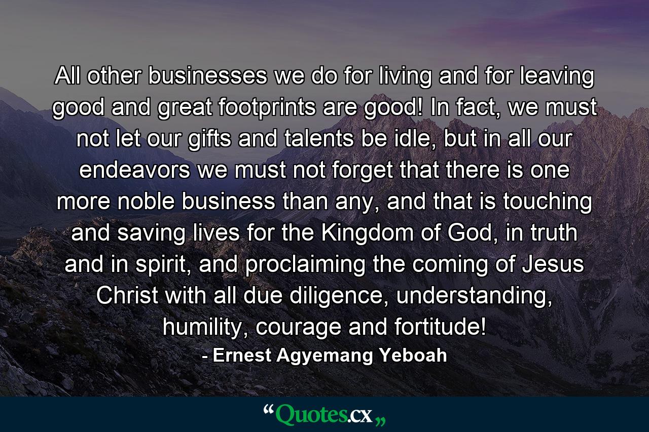 All other businesses we do for living and for leaving good and great footprints are good! In fact, we must not let our gifts and talents be idle, but in all our endeavors we must not forget that there is one more noble business than any, and that is touching and saving lives for the Kingdom of God, in truth and in spirit, and proclaiming the coming of Jesus Christ with all due diligence, understanding, humility, courage and fortitude! - Quote by Ernest Agyemang Yeboah