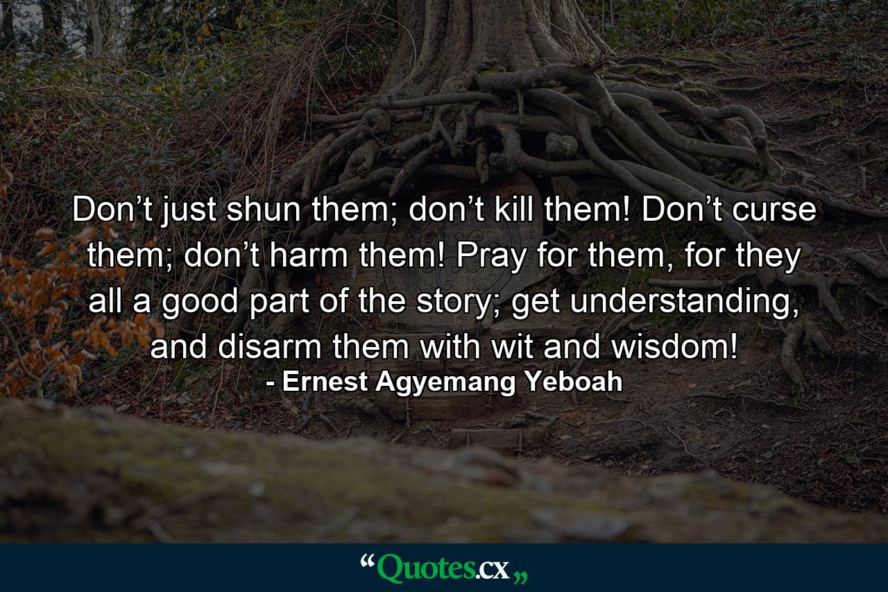 Don’t just shun them; don’t kill them! Don’t curse them; don’t harm them! Pray for them, for they all a good part of the story; get understanding, and disarm them with wit and wisdom! - Quote by Ernest Agyemang Yeboah