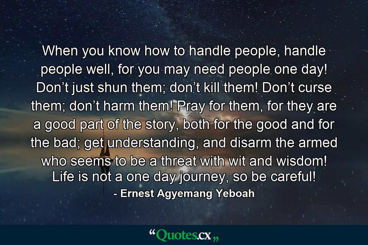 When you know how to handle people, handle people well, for you may need people one day! Don’t just shun them; don’t kill them! Don’t curse them; don’t harm them! Pray for them, for they are a good part of the story, both for the good and for the bad; get understanding, and disarm the armed who seems to be a threat with wit and wisdom! Life is not a one day journey, so be careful! - Quote by Ernest Agyemang Yeboah