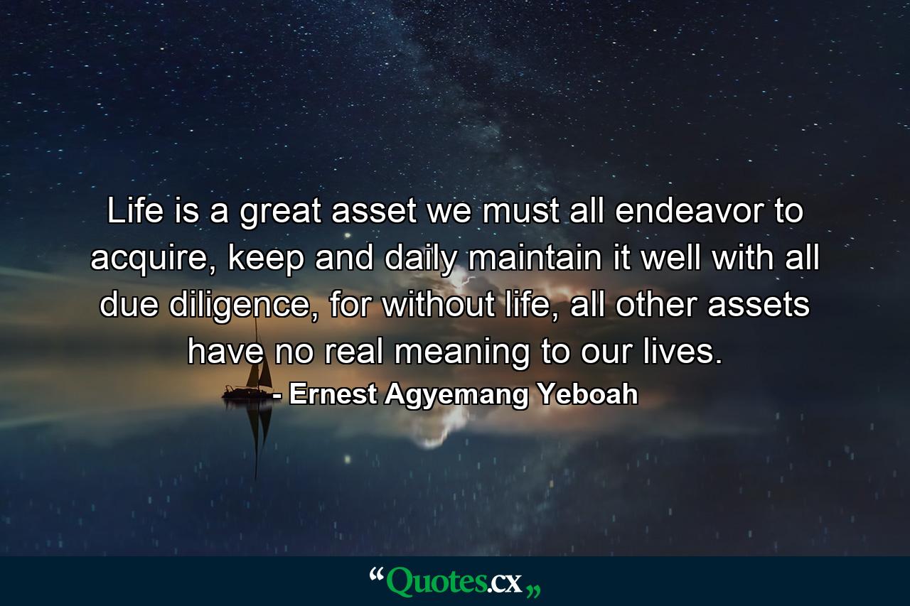 Life is a great asset we must all endeavor to acquire, keep and daily maintain it well with all due diligence, for without life, all other assets have no real meaning to our lives. - Quote by Ernest Agyemang Yeboah