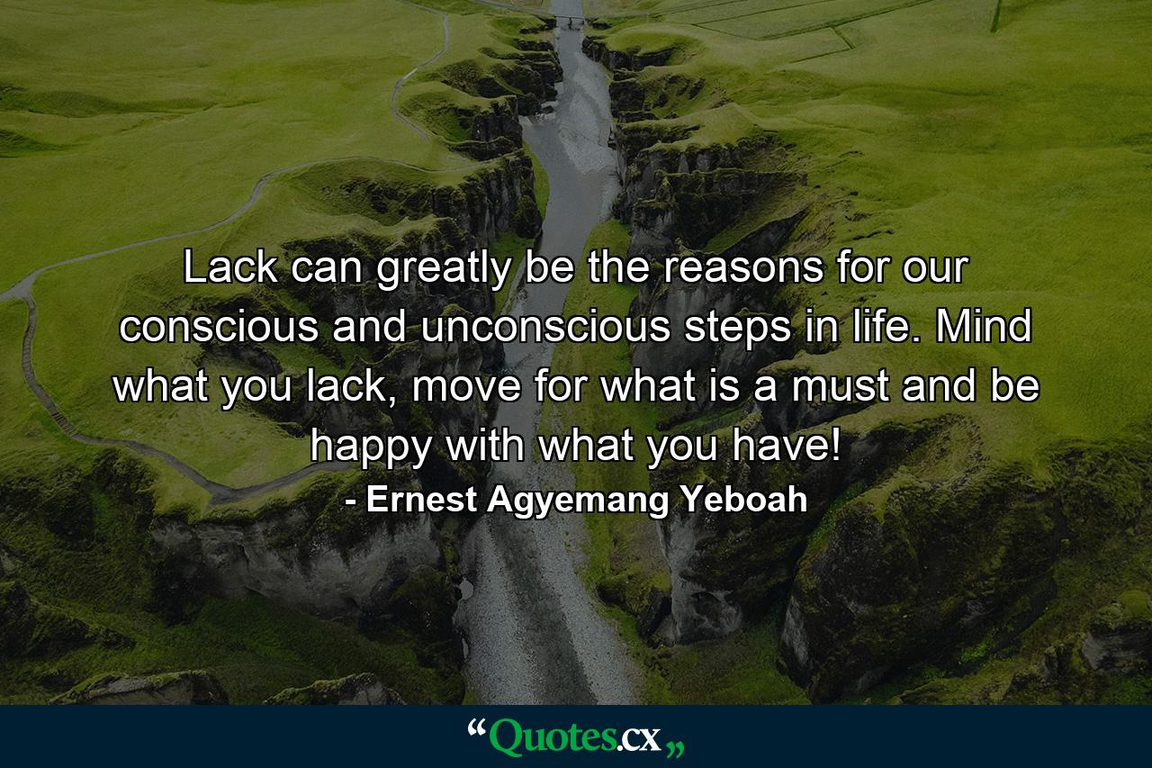 Lack can greatly be the reasons for our conscious and unconscious steps in life. Mind what you lack, move for what is a must and be happy with what you have! - Quote by Ernest Agyemang Yeboah