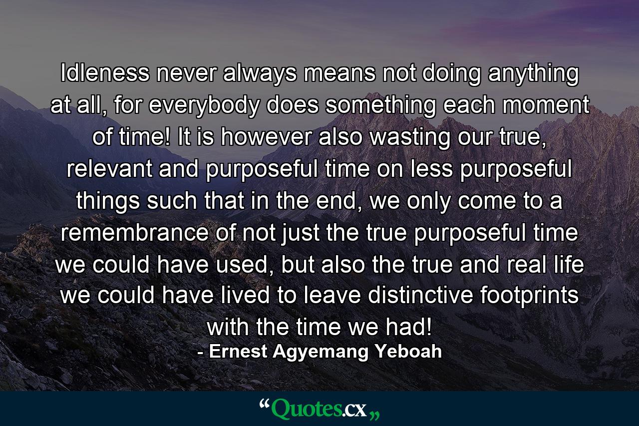 Idleness never always means not doing anything at all, for everybody does something each moment of time! It is however also wasting our true, relevant and purposeful time on less purposeful things such that in the end, we only come to a remembrance of not just the true purposeful time we could have used, but also the true and real life we could have lived to leave distinctive footprints with the time we had! - Quote by Ernest Agyemang Yeboah