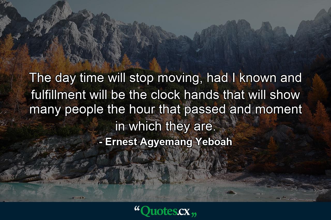 The day time will stop moving, had I known and fulfillment will be the clock hands that will show many people the hour that passed and moment in which they are. - Quote by Ernest Agyemang Yeboah