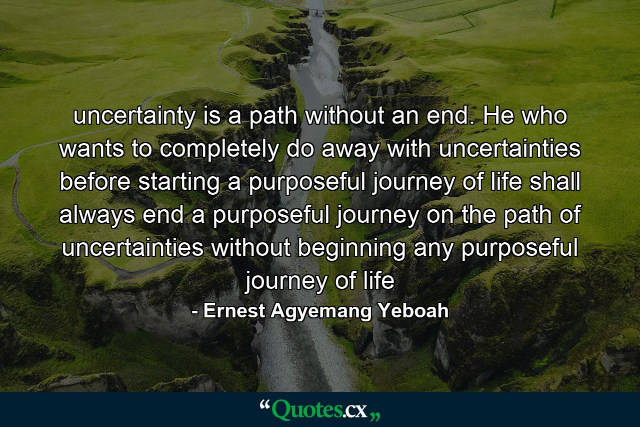 uncertainty is a path without an end. He who wants to completely do away with uncertainties before starting a purposeful journey of life shall always end a purposeful journey on the path of uncertainties without beginning any purposeful journey of life - Quote by Ernest Agyemang Yeboah