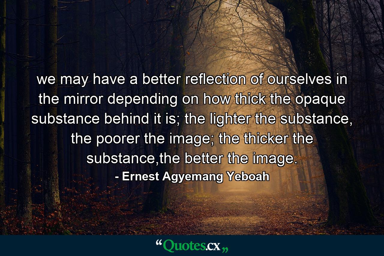 we may have a better reflection of ourselves in the mirror depending on how thick the opaque substance behind it is; the lighter the substance, the poorer the image; the thicker the substance,the better the image. - Quote by Ernest Agyemang Yeboah