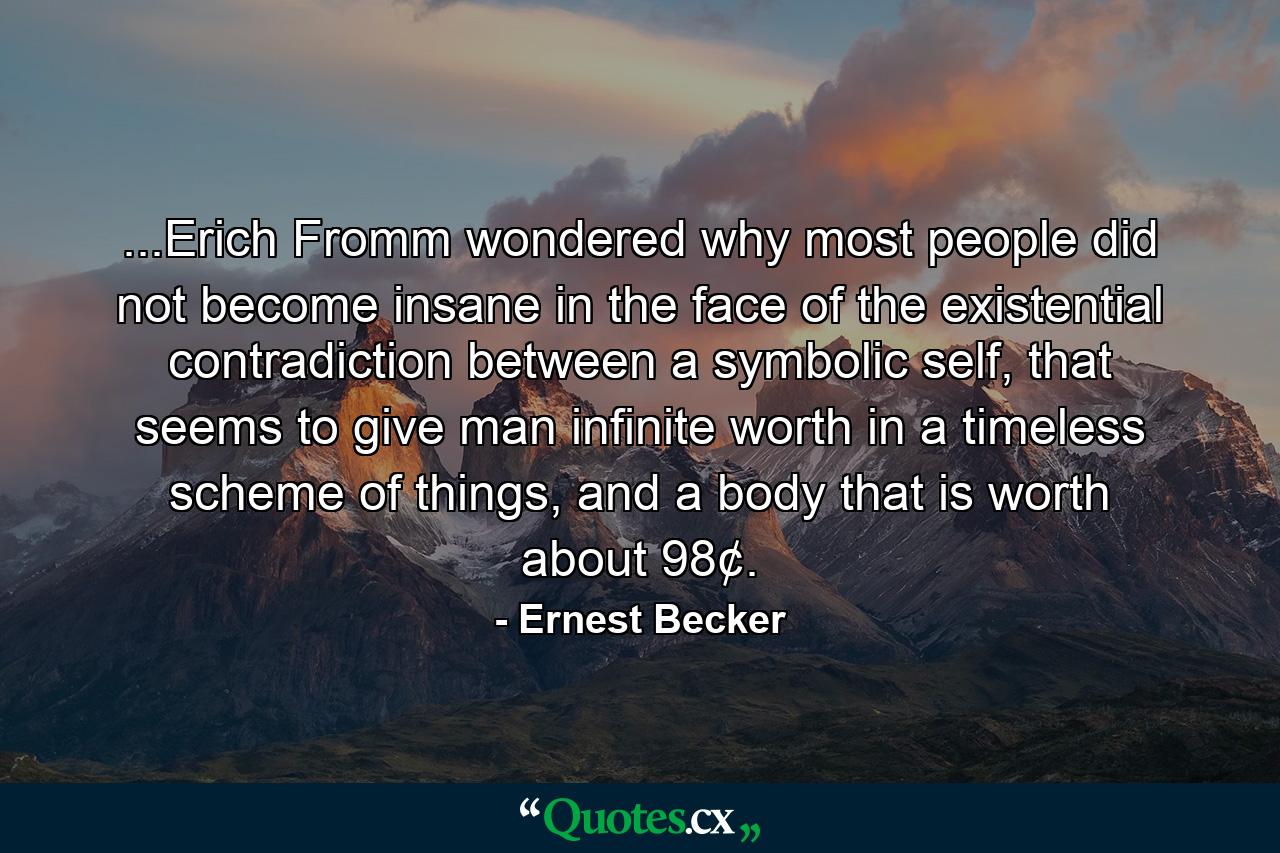 ...Erich Fromm wondered why most people did not become insane in the face of the existential contradiction between a symbolic self, that seems to give man infinite worth in a timeless scheme of things, and a body that is worth about 98¢. - Quote by Ernest Becker