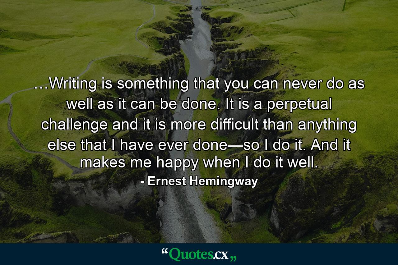 …Writing is something that you can never do as well as it can be done. It is a perpetual challenge and it is more difficult than anything else that I have ever done—so I do it. And it makes me happy when I do it well. - Quote by Ernest Hemingway