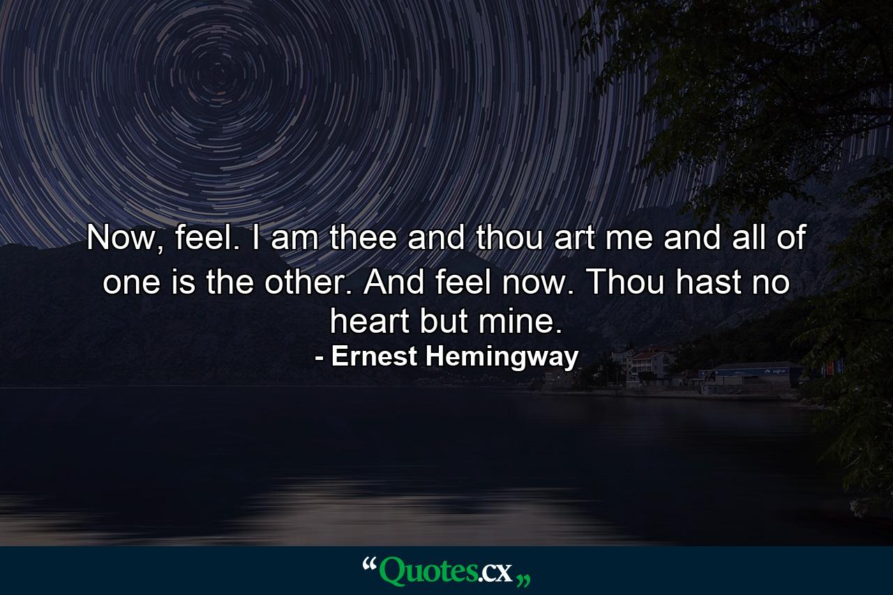 Now, feel. I am thee and thou art me and all of one is the other. And feel now. Thou hast no heart but mine. - Quote by Ernest Hemingway