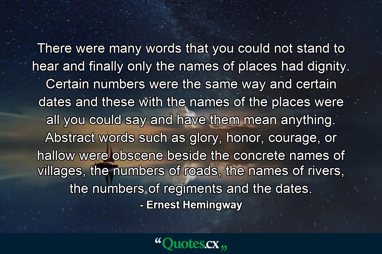 There were many words that you could not stand to hear and finally only the names of places had dignity. Certain numbers were the same way and certain dates and these with the names of the places were all you could say and have them mean anything. Abstract words such as glory, honor, courage, or hallow were obscene beside the concrete names of villages, the numbers of roads, the names of rivers, the numbers of regiments and the dates. - Quote by Ernest Hemingway