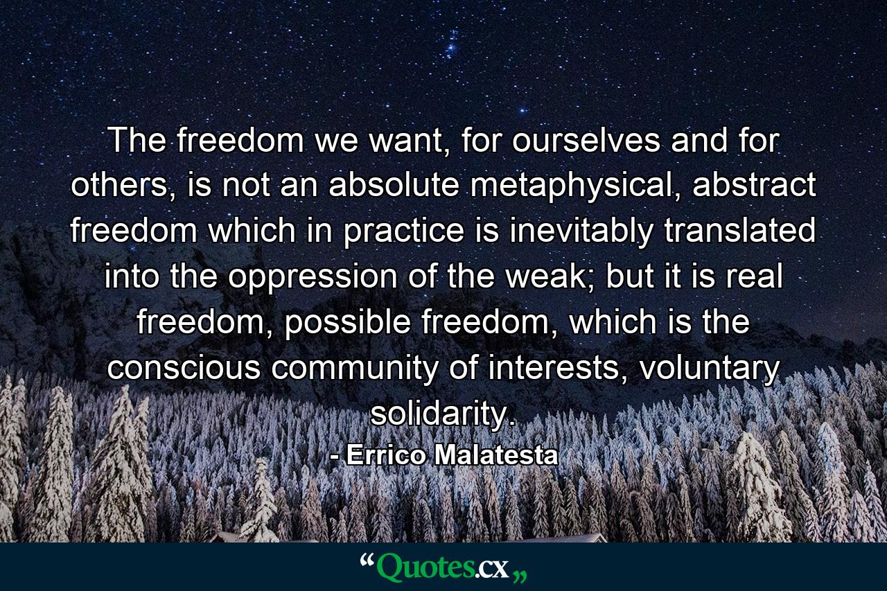 The freedom we want, for ourselves and for others, is not an absolute metaphysical, abstract freedom which in practice is inevitably translated into the oppression of the weak; but it is real freedom, possible freedom, which is the conscious community of interests, voluntary solidarity. - Quote by Errico Malatesta