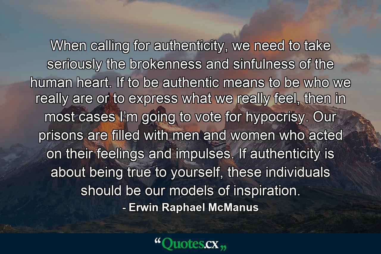 When calling for authenticity, we need to take seriously the brokenness and sinfulness of the human heart. If to be authentic means to be who we really are or to express what we really feel, then in most cases I’m going to vote for hypocrisy. Our prisons are filled with men and women who acted on their feelings and impulses. If authenticity is about being true to yourself, these individuals should be our models of inspiration. - Quote by Erwin Raphael McManus