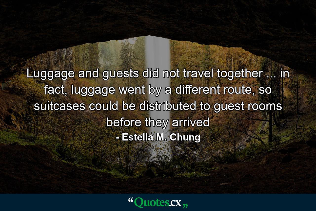 Luggage and guests did not travel together ... in fact, luggage went by a different route, so suitcases could be distributed to guest rooms before they arrived - Quote by Estella M. Chung