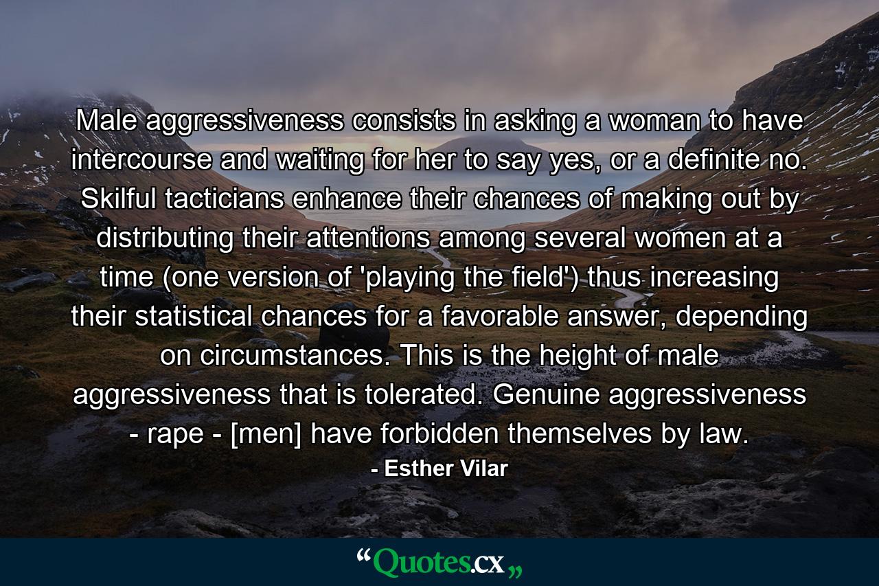 Male aggressiveness consists in asking a woman to have intercourse and waiting for her to say yes, or a definite no. Skilful tacticians enhance their chances of making out by distributing their attentions among several women at a time (one version of 'playing the field') thus increasing their statistical chances for a favorable answer, depending on circumstances. This is the height of male aggressiveness that is tolerated. Genuine aggressiveness - rape - [men] have forbidden themselves by law. - Quote by Esther Vilar