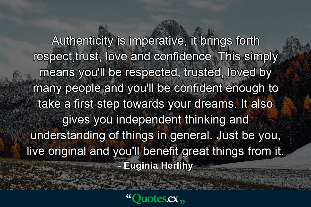 Authenticity is imperative, it brings forth respect,trust, love and confidence. This simply means you'll be respected, trusted, loved by many people and you'll be confident enough to take a first step towards your dreams. It also gives you independent thinking and understanding of things in general. Just be you, live original and you'll benefit great things from it. - Quote by Euginia Herlihy