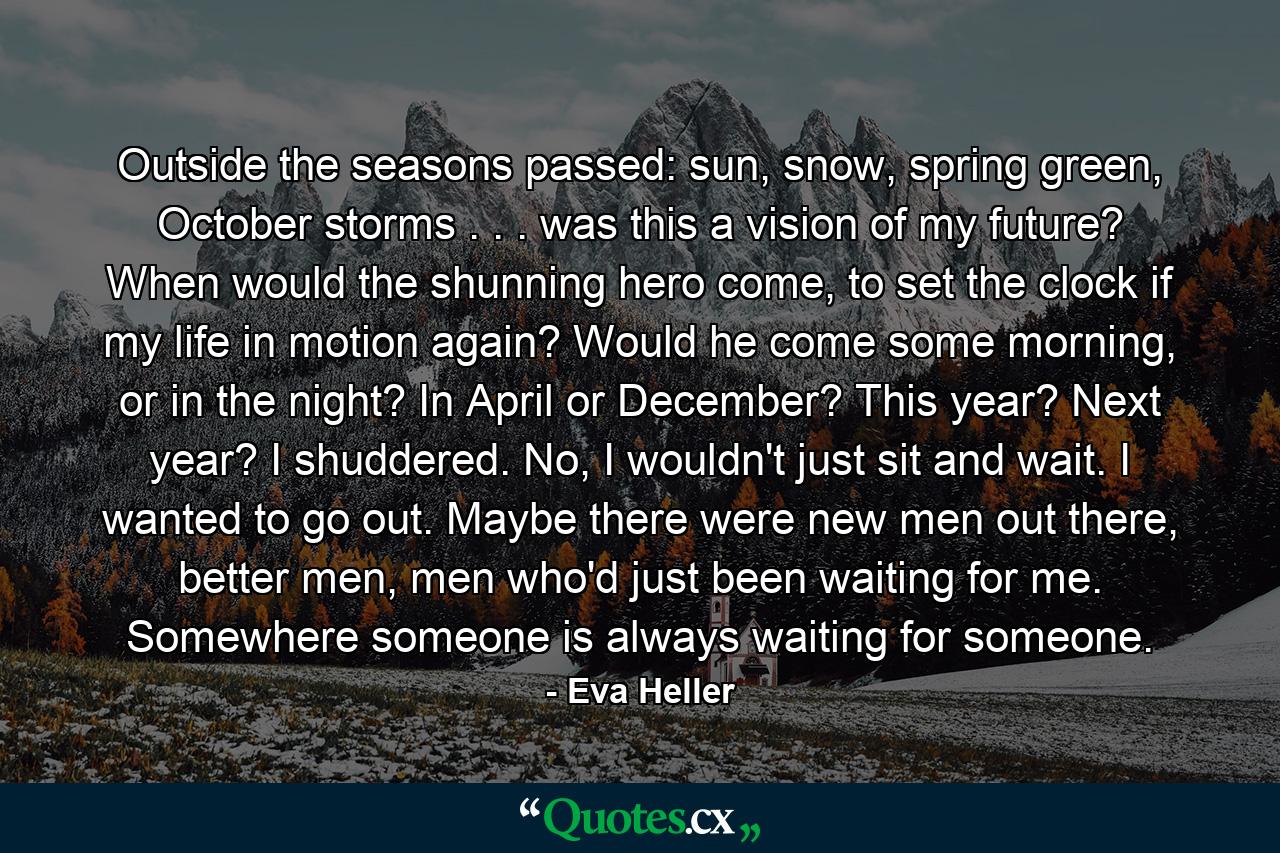 Outside the seasons passed: sun, snow, spring green, October storms . . . was this a vision of my future? When would the shunning hero come, to set the clock if my life in motion again? Would he come some morning, or in the night? In April or December? This year? Next year? I shuddered. No, I wouldn't just sit and wait. I wanted to go out. Maybe there were new men out there, better men, men who'd just been waiting for me. Somewhere someone is always waiting for someone. - Quote by Eva Heller