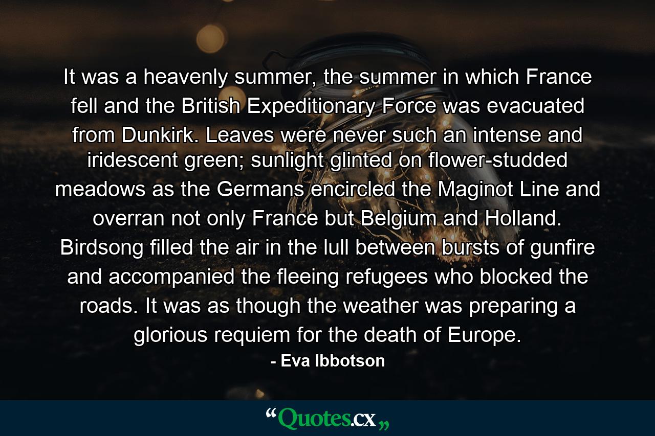 It was a heavenly summer, the summer in which France fell and the British Expeditionary Force was evacuated from Dunkirk. Leaves were never such an intense and iridescent green; sunlight glinted on flower-studded meadows as the Germans encircled the Maginot Line and overran not only France but Belgium and Holland. Birdsong filled the air in the lull between bursts of gunfire and accompanied the fleeing refugees who blocked the roads. It was as though the weather was preparing a glorious requiem for the death of Europe. - Quote by Eva Ibbotson