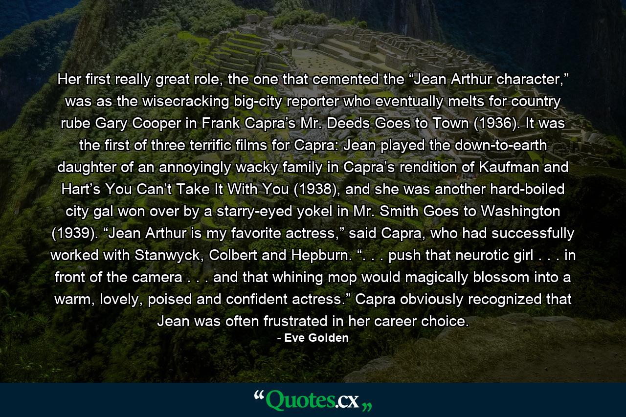 Her first really great role, the one that cemented the “Jean Arthur character,” was as the wisecracking big-city reporter who eventually melts for country rube Gary Cooper in Frank Capra’s Mr. Deeds Goes to Town (1936). It was the first of three terrific films for Capra: Jean played the down-to-earth daughter of an annoyingly wacky family in Capra’s rendition of Kaufman and Hart’s You Can’t Take It With You (1938), and she was another hard-boiled city gal won over by a starry-eyed yokel in Mr. Smith Goes to Washington (1939). “Jean Arthur is my favorite actress,” said Capra, who had successfully worked with Stanwyck, Colbert and Hepburn. “. . . push that neurotic girl . . . in front of the camera . . . and that whining mop would magically blossom into a warm, lovely, poised and confident actress.” Capra obviously recognized that Jean was often frustrated in her career choice. - Quote by Eve Golden