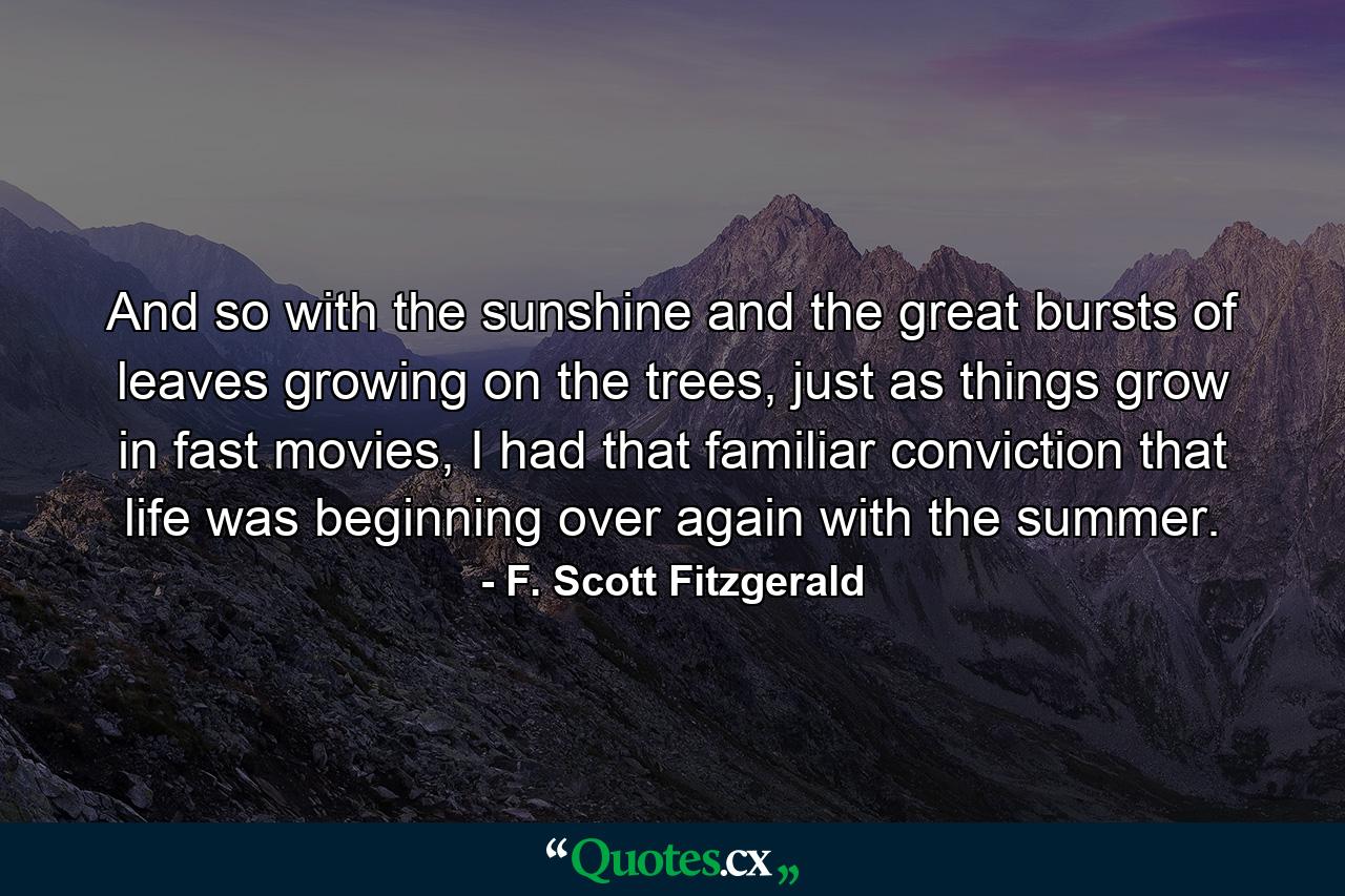 And so with the sunshine and the great bursts of leaves growing on the trees, just as things grow in fast movies, I had that familiar conviction that life was beginning over again with the summer. - Quote by F. Scott Fitzgerald