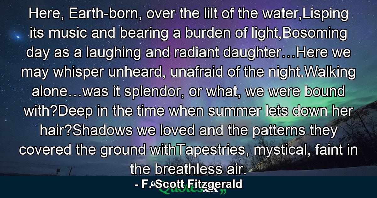 Here, Earth-born, over the lilt of the water,Lisping its music and bearing a burden of light,Bosoming day as a laughing and radiant daughter…Here we may whisper unheard, unafraid of the night.Walking alone…was it splendor, or what, we were bound with?Deep in the time when summer lets down her hair?Shadows we loved and the patterns they covered the ground withTapestries, mystical, faint in the breathless air. - Quote by F. Scott Fitzgerald