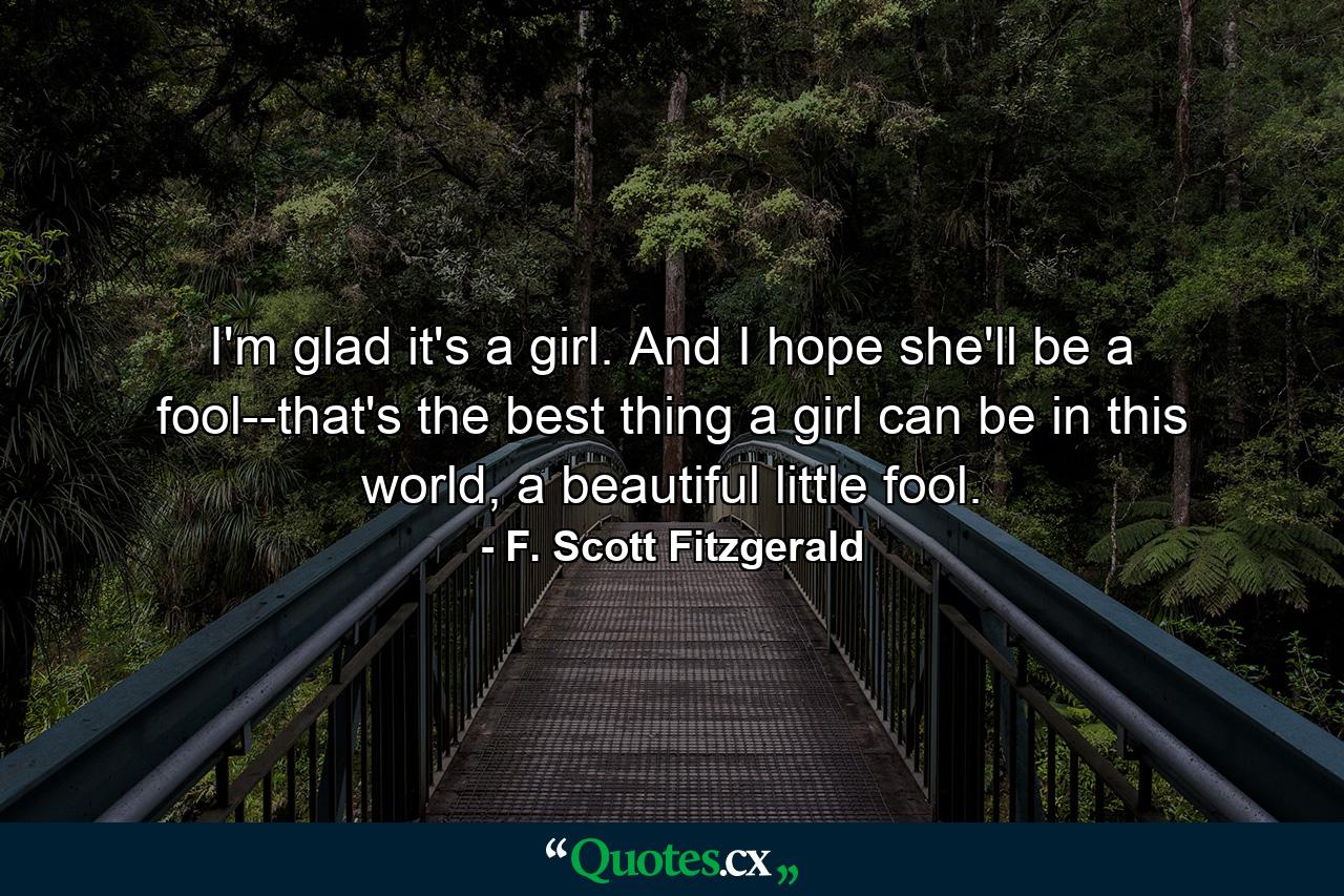 I'm glad it's a girl. And I hope she'll be a fool--that's the best thing a girl can be in this world, a beautiful little fool. - Quote by F. Scott Fitzgerald