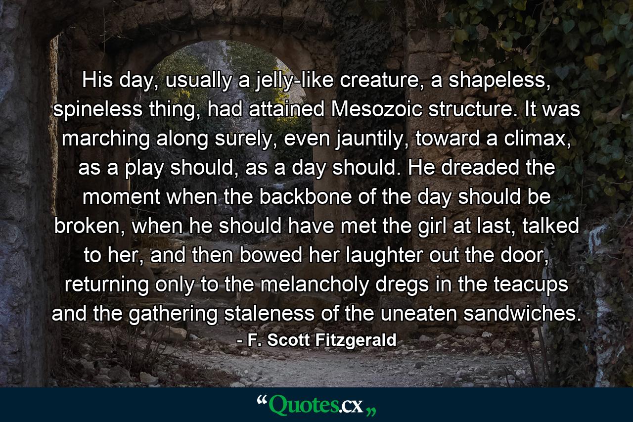 His day, usually a jelly-like creature, a shapeless, spineless thing, had attained Mesozoic structure. It was marching along surely, even jauntily, toward a climax, as a play should, as a day should. He dreaded the moment when the backbone of the day should be broken, when he should have met the girl at last, talked to her, and then bowed her laughter out the door, returning only to the melancholy dregs in the teacups and the gathering staleness of the uneaten sandwiches. - Quote by F. Scott Fitzgerald