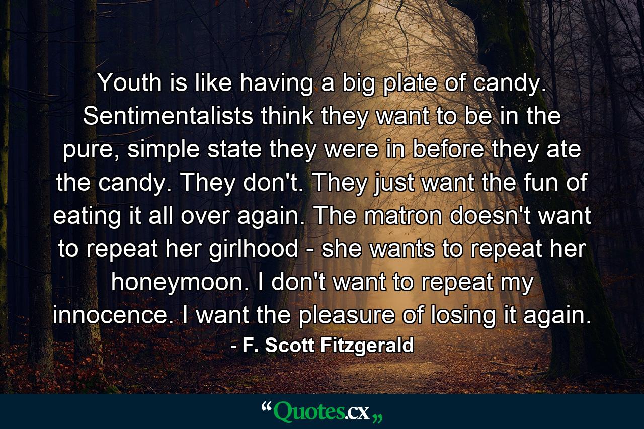 Youth is like having a big plate of candy. Sentimentalists think they want to be in the pure, simple state they were in before they ate the candy. They don't. They just want the fun of eating it all over again. The matron doesn't want to repeat her girlhood - she wants to repeat her honeymoon. I don't want to repeat my innocence. I want the pleasure of losing it again. - Quote by F. Scott Fitzgerald