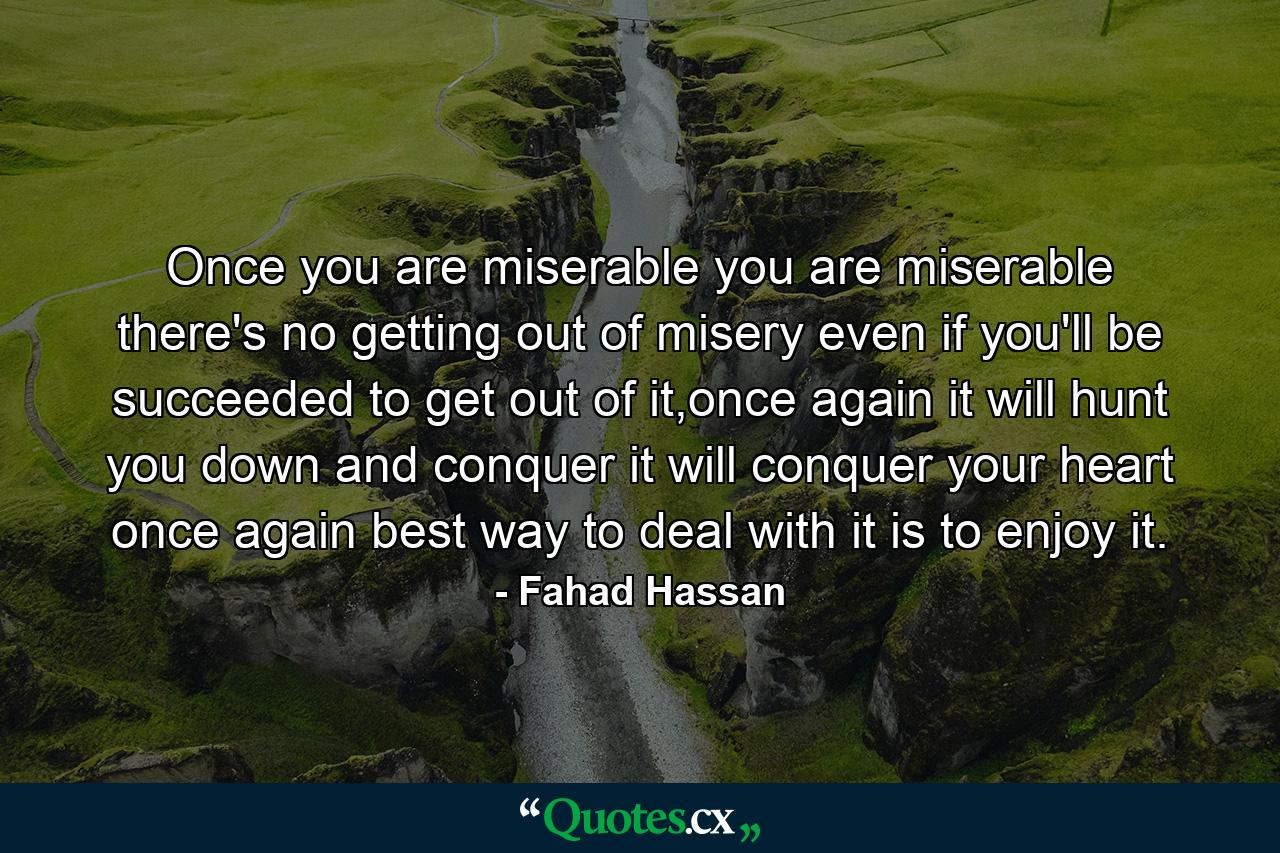 Once you are miserable you are miserable there's no getting out of misery even if you'll be succeeded to get out of it,once again it will hunt you down and conquer it will conquer your heart once again best way to deal with it is to enjoy it. - Quote by Fahad Hassan