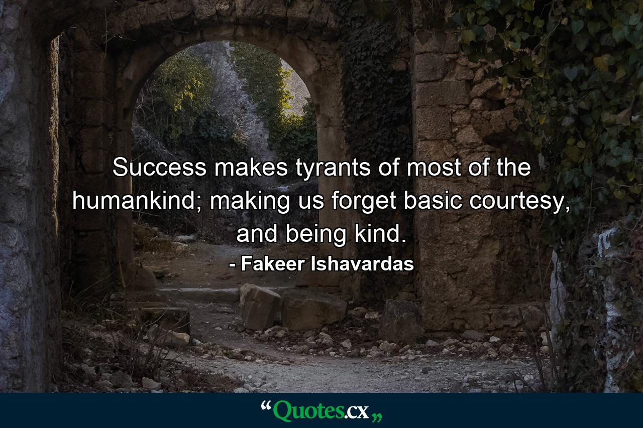 Success makes tyrants of most of the humankind; making us forget basic courtesy, and being kind. - Quote by Fakeer Ishavardas