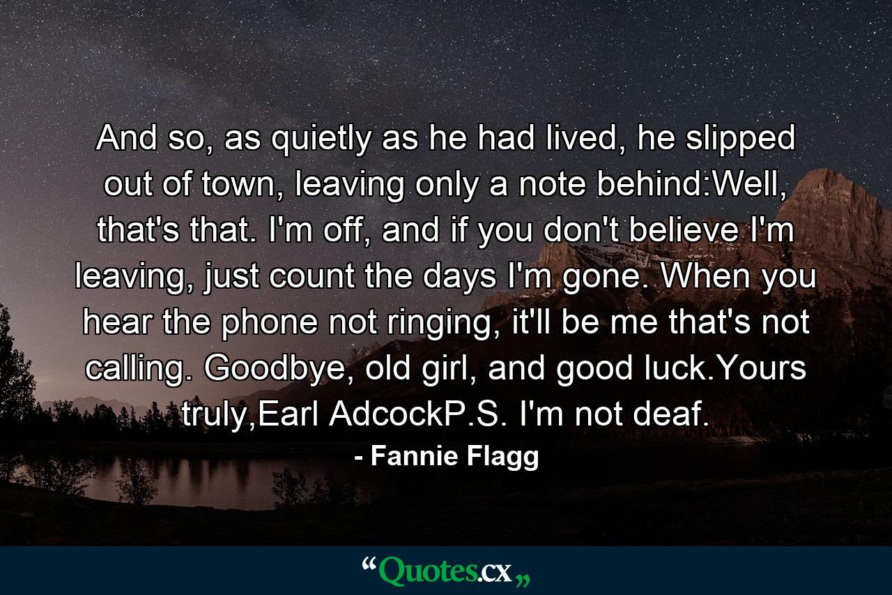 And so, as quietly as he had lived, he slipped out of town, leaving only a note behind:Well, that's that. I'm off, and if you don't believe I'm leaving, just count the days I'm gone. When you hear the phone not ringing, it'll be me that's not calling. Goodbye, old girl, and good luck.Yours truly,Earl AdcockP.S. I'm not deaf. - Quote by Fannie Flagg