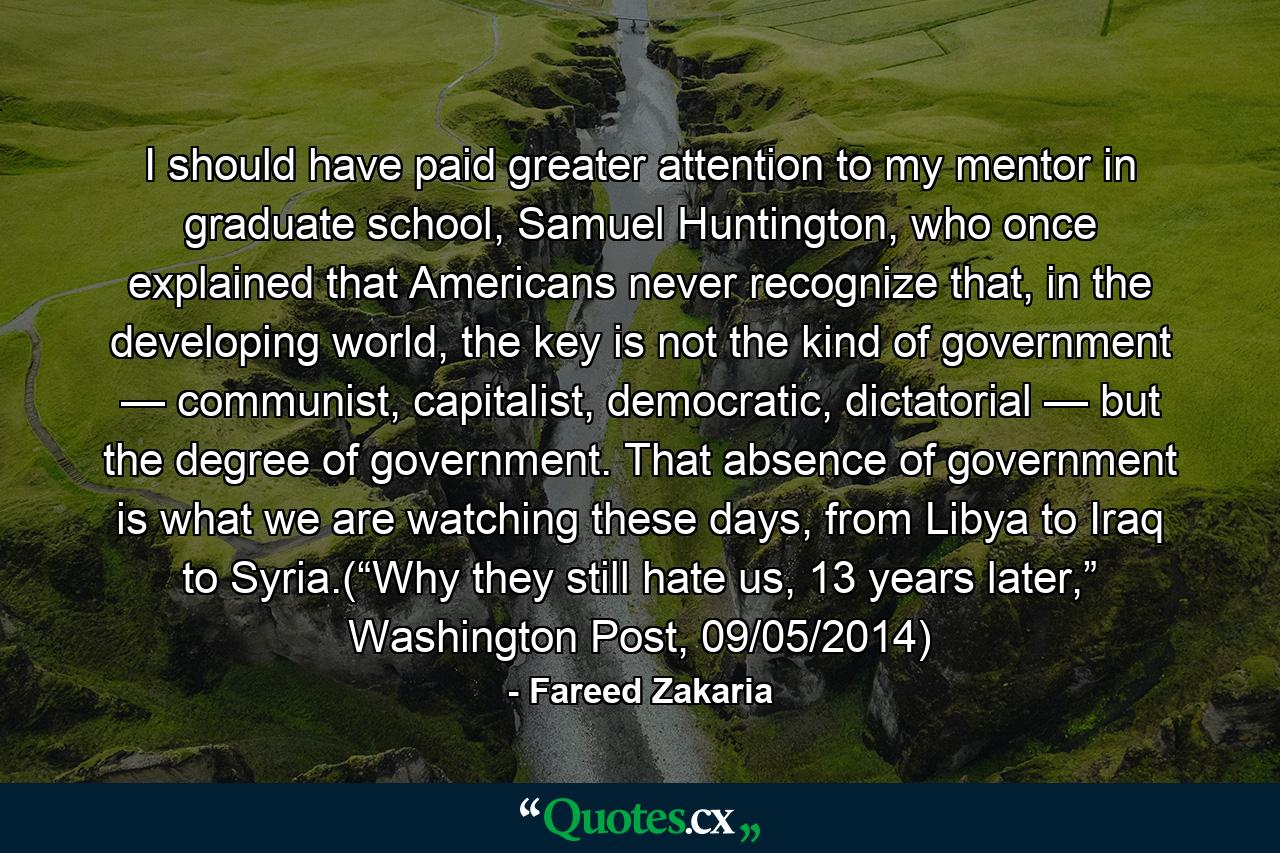 I should have paid greater attention to my mentor in graduate school, Samuel Huntington, who once explained that Americans never recognize that, in the developing world, the key is not the kind of government — communist, capitalist, democratic, dictatorial — but the degree of government. That absence of government is what we are watching these days, from Libya to Iraq to Syria.(“Why they still hate us, 13 years later,” Washington Post, 09/05/2014) - Quote by Fareed Zakaria