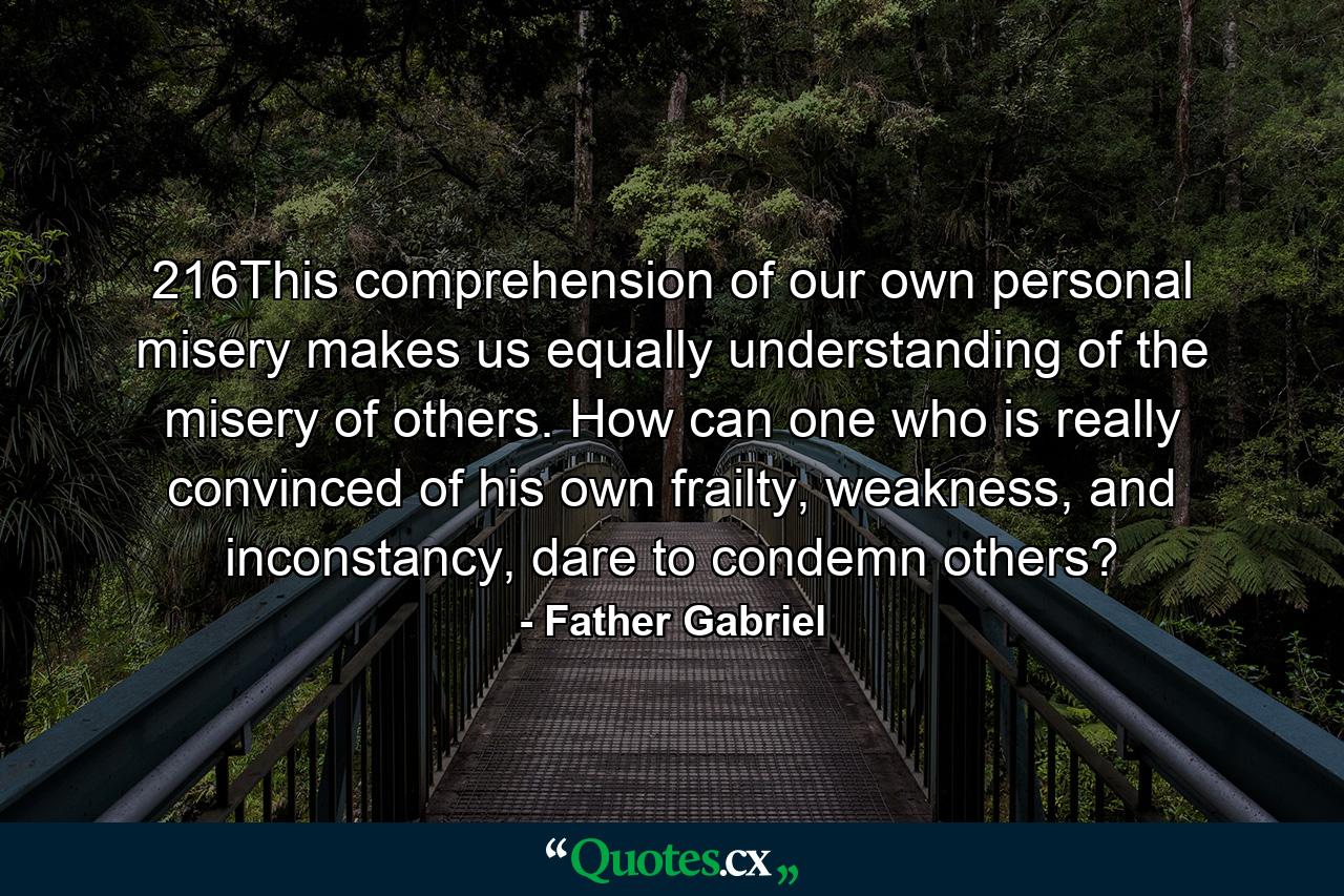 216This comprehension of our own personal misery makes us equally understanding of the misery of others. How can one who is really convinced of his own frailty, weakness, and inconstancy, dare to condemn others? - Quote by Father Gabriel