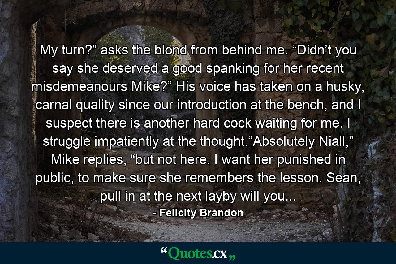 My turn?” asks the blond from behind me. “Didn’t you say she deserved a good spanking for her recent misdemeanours Mike?” His voice has taken on a husky, carnal quality since our introduction at the bench, and I suspect there is another hard cock waiting for me. I struggle impatiently at the thought.“Absolutely Niall,” Mike replies, “but not here. I want her punished in public, to make sure she remembers the lesson. Sean, pull in at the next layby will you... - Quote by Felicity Brandon