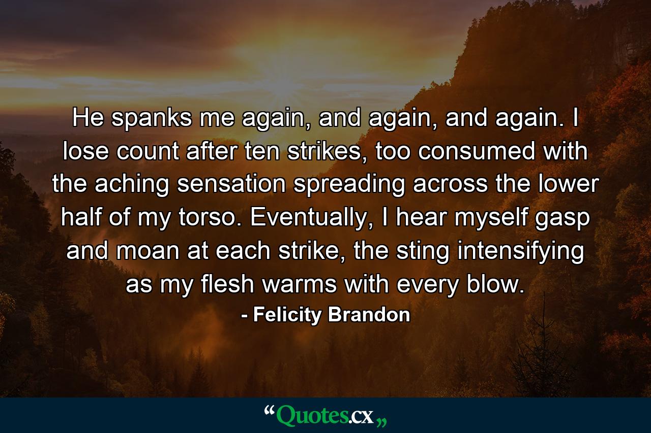 He spanks me again, and again, and again. I lose count after ten strikes, too consumed with the aching sensation spreading across the lower half of my torso. Eventually, I hear myself gasp and moan at each strike, the sting intensifying as my flesh warms with every blow. - Quote by Felicity Brandon