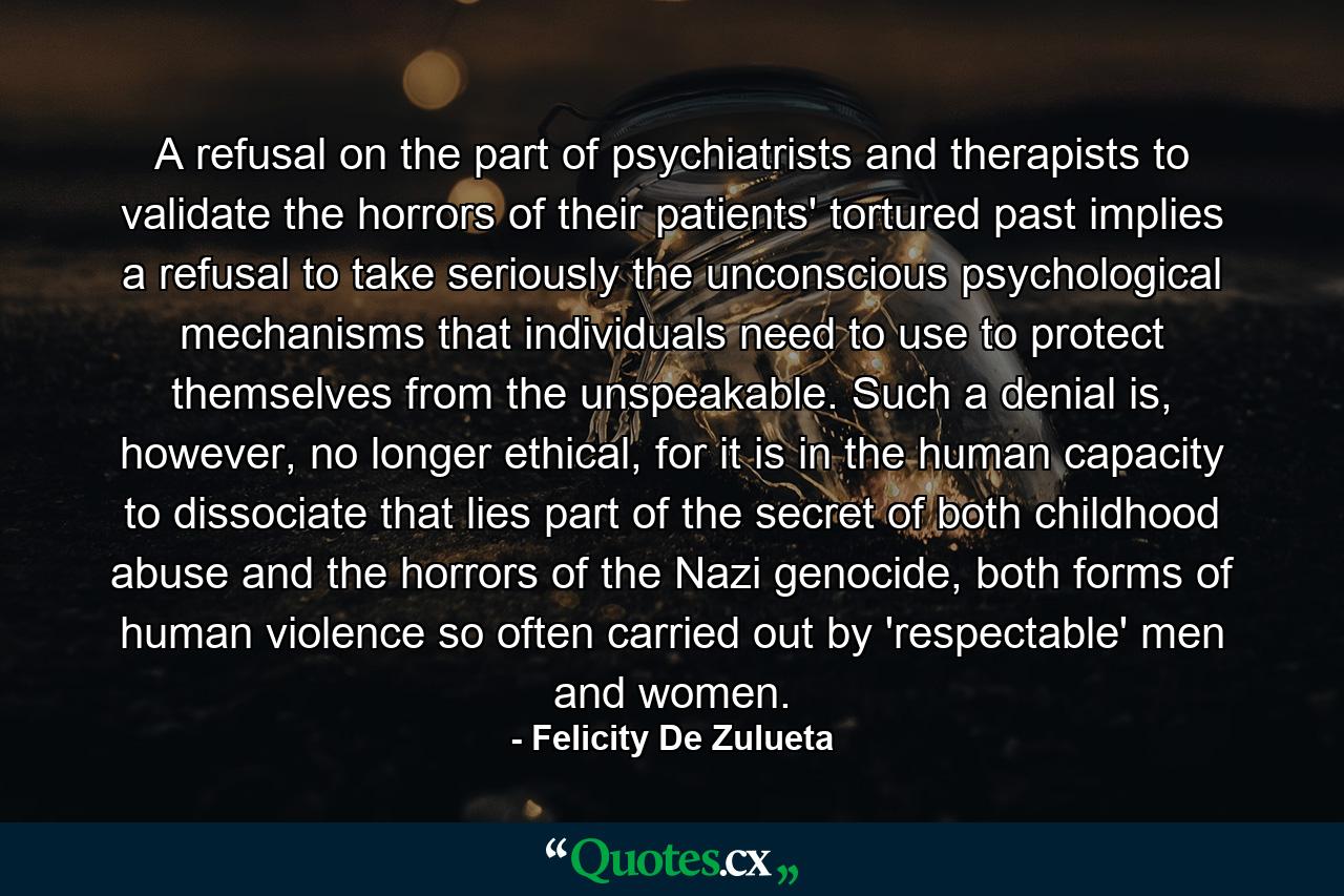 A refusal on the part of psychiatrists and therapists to validate the horrors of their patients' tortured past implies a refusal to take seriously the unconscious psychological mechanisms that individuals need to use to protect themselves from the unspeakable. Such a denial is, however, no longer ethical, for it is in the human capacity to dissociate that lies part of the secret of both childhood abuse and the horrors of the Nazi genocide, both forms of human violence so often carried out by 'respectable' men and women. - Quote by Felicity De Zulueta