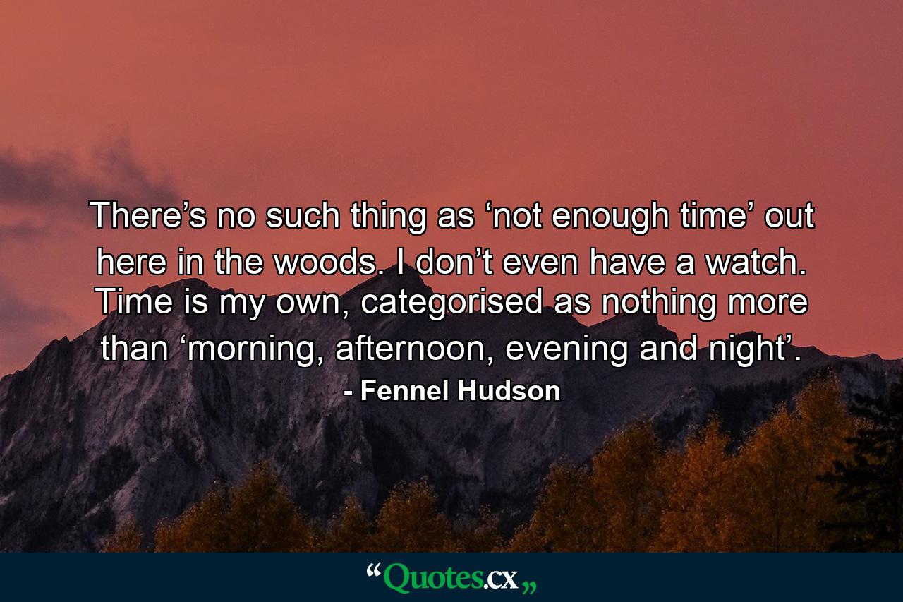 There’s no such thing as ‘not enough time’ out here in the woods. I don’t even have a watch. Time is my own, categorised as nothing more than ‘morning, afternoon, evening and night’. - Quote by Fennel Hudson