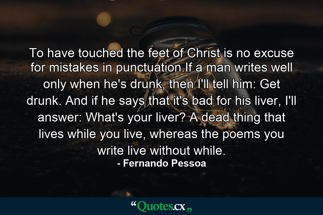 To have touched the feet of Christ is no excuse for mistakes in punctuation.If a man writes well only when he's drunk, then I'll tell him: Get drunk. And if he says that it's bad for his liver, I'll answer: What's your liver? A dead thing that lives while you live, whereas the poems you write live without while. - Quote by Fernando Pessoa