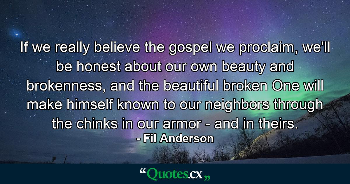 If we really believe the gospel we proclaim, we'll be honest about our own beauty and brokenness, and the beautiful broken One will make himself known to our neighbors through the chinks in our armor - and in theirs. - Quote by Fil Anderson