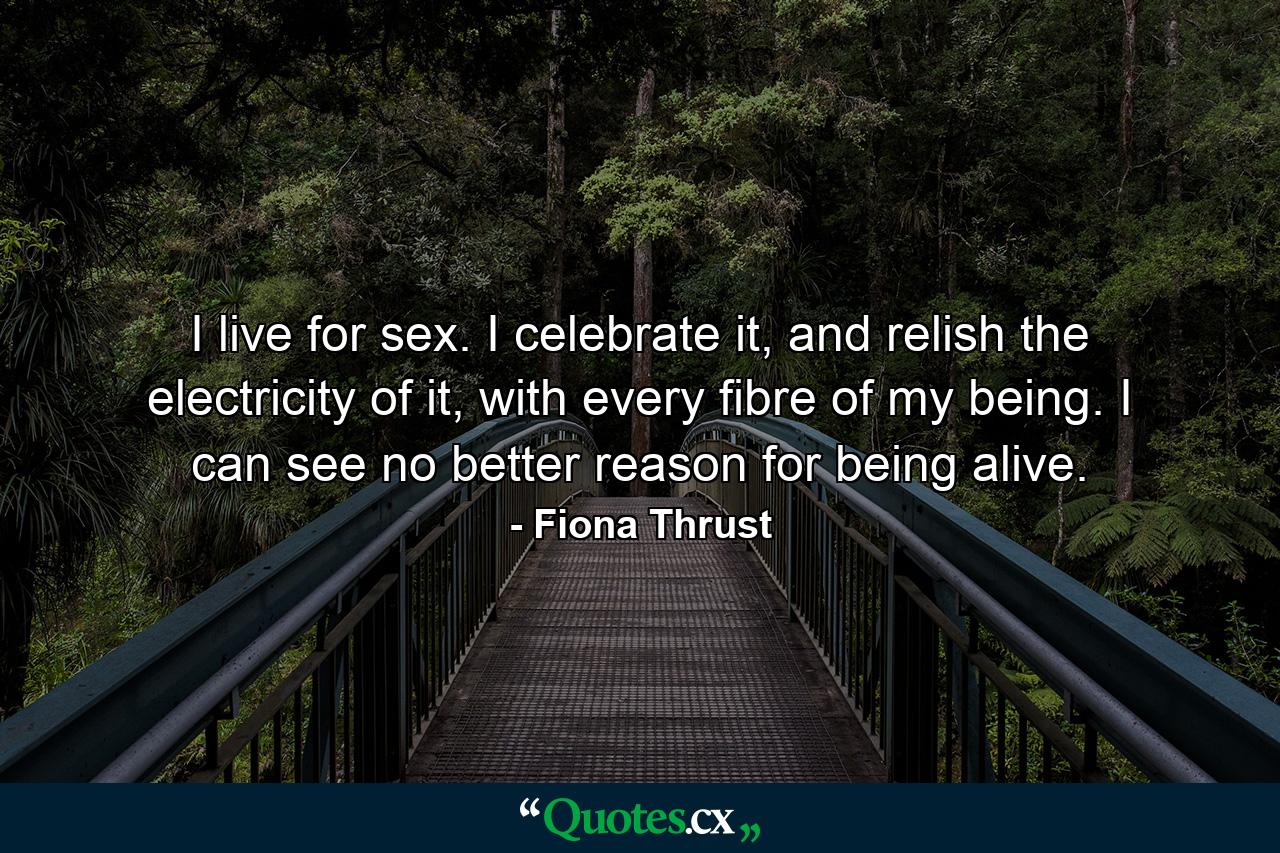 I live for sex. I celebrate it, and relish the electricity of it, with every fibre of my being. I can see no better reason for being alive. - Quote by Fiona Thrust