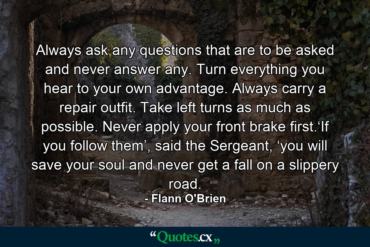 Always ask any questions that are to be asked and never answer any. Turn everything you hear to your own advantage. Always carry a repair outfit. Take left turns as much as possible. Never apply your front brake first.‘If you follow them’, said the Sergeant, ‘you will save your soul and never get a fall on a slippery road. - Quote by Flann O'Brien