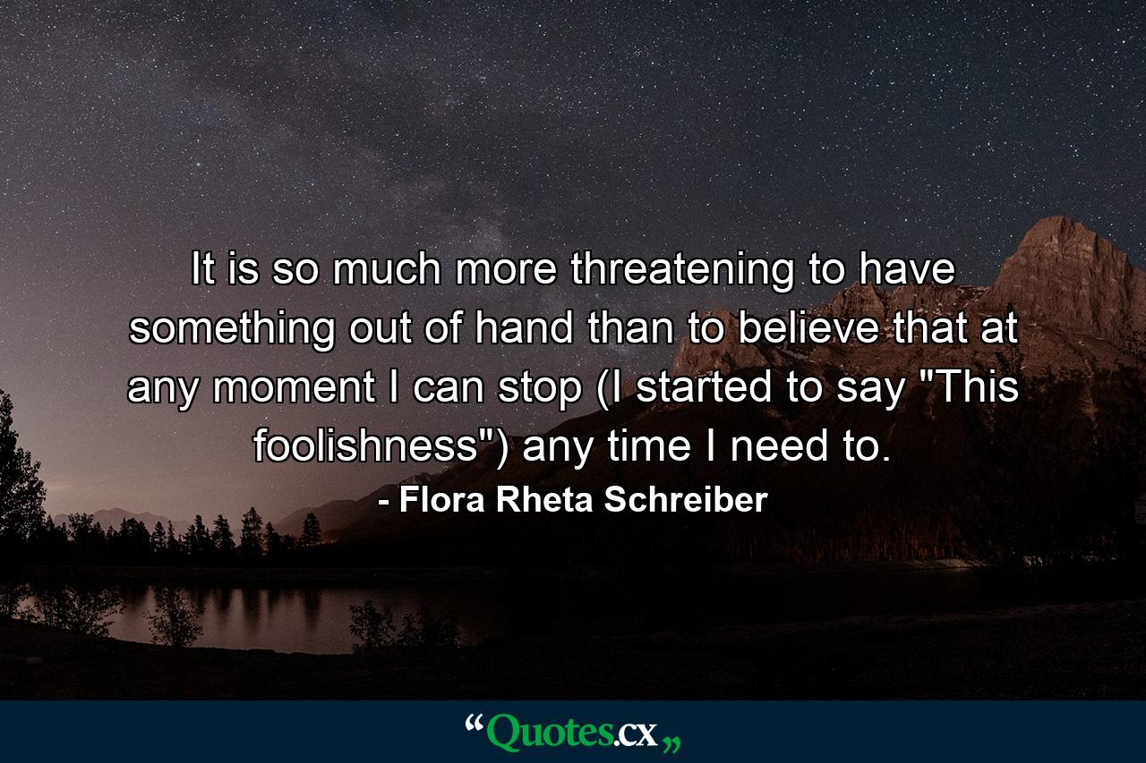 It is so much more threatening to have something out of hand than to believe that at any moment I can stop (I started to say 