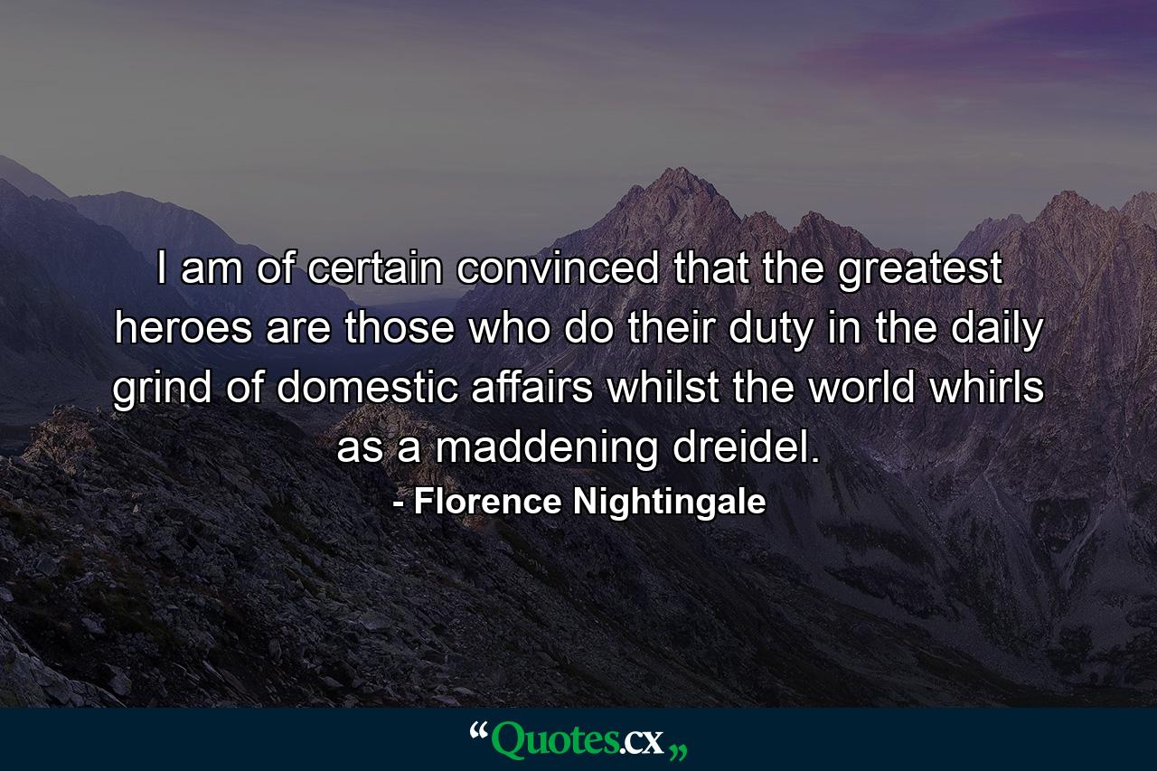 I am of certain convinced that the greatest heroes are those who do their duty in the daily grind of domestic affairs whilst the world whirls as a maddening dreidel. - Quote by Florence Nightingale