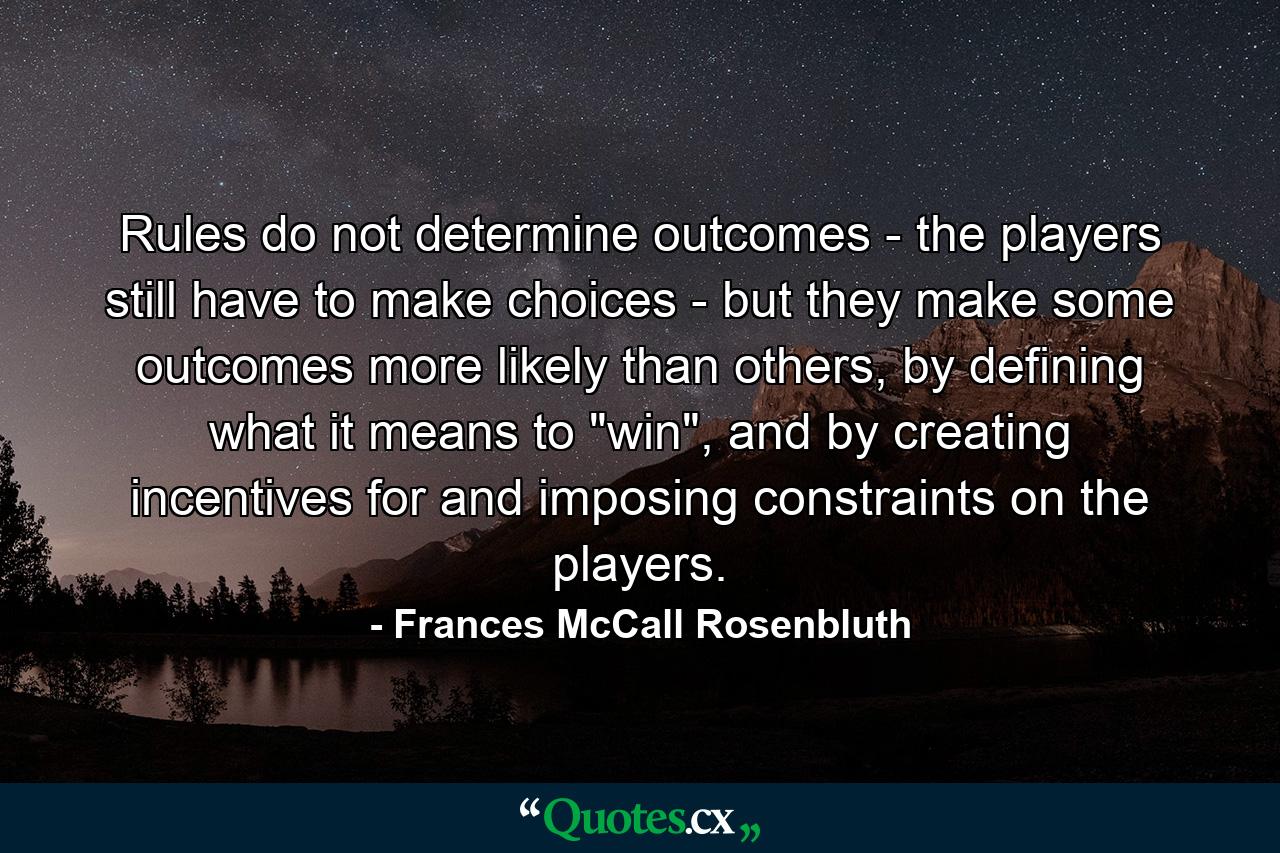 Rules do not determine outcomes - the players still have to make choices - but they make some outcomes more likely than others, by defining what it means to 