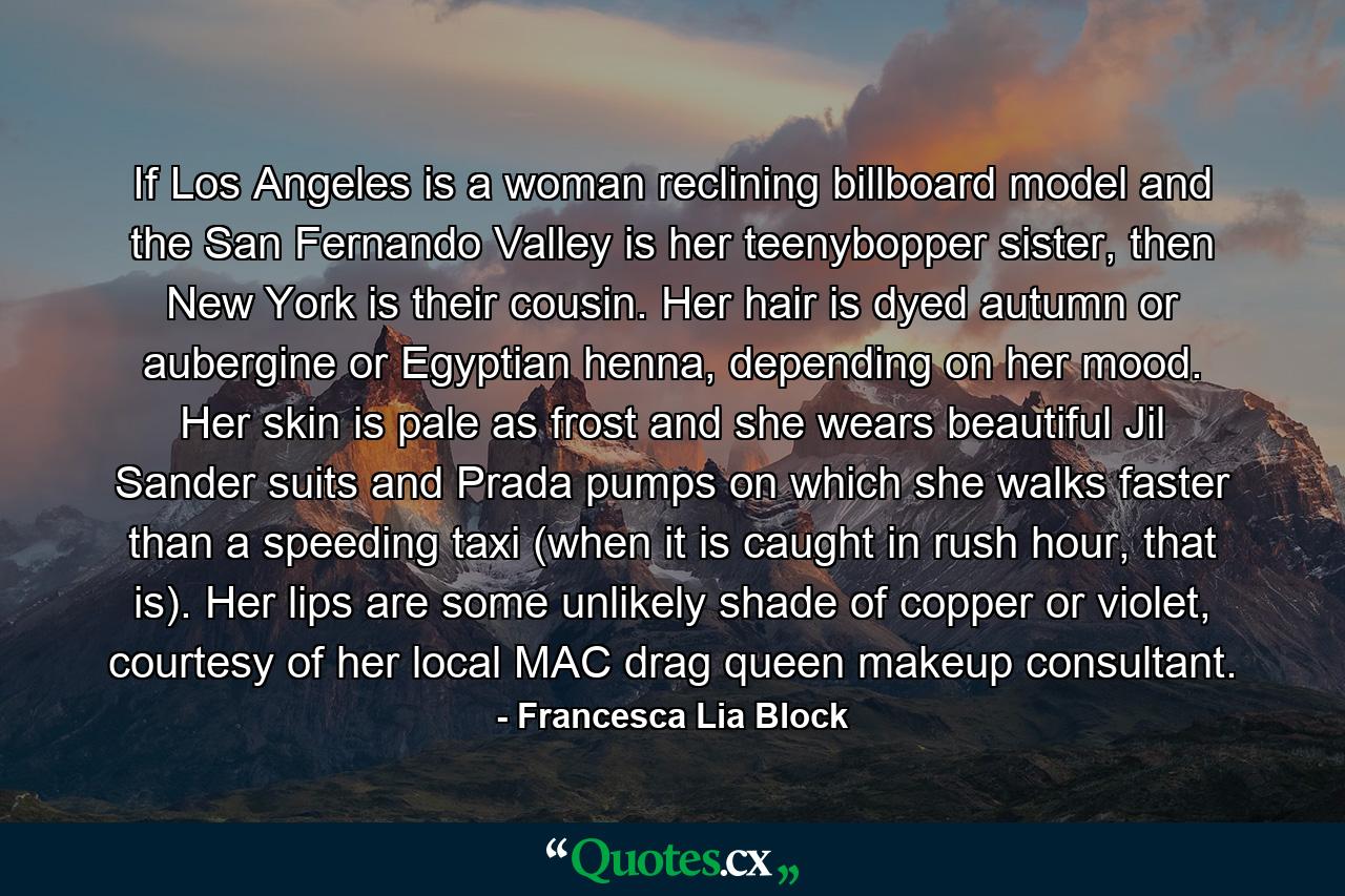 If Los Angeles is a woman reclining billboard model and the San Fernando Valley is her teenybopper sister, then New York is their cousin. Her hair is dyed autumn or aubergine or Egyptian henna, depending on her mood. Her skin is pale as frost and she wears beautiful Jil Sander suits and Prada pumps on which she walks faster than a speeding taxi (when it is caught in rush hour, that is). Her lips are some unlikely shade of copper or violet, courtesy of her local MAC drag queen makeup consultant. - Quote by Francesca Lia Block