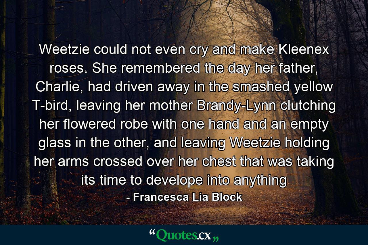 Weetzie could not even cry and make Kleenex roses. She remembered the day her father, Charlie, had driven away in the smashed yellow T-bird, leaving her mother Brandy-Lynn clutching her flowered robe with one hand and an empty glass in the other, and leaving Weetzie holding her arms crossed over her chest that was taking its time to develope into anything - Quote by Francesca Lia Block