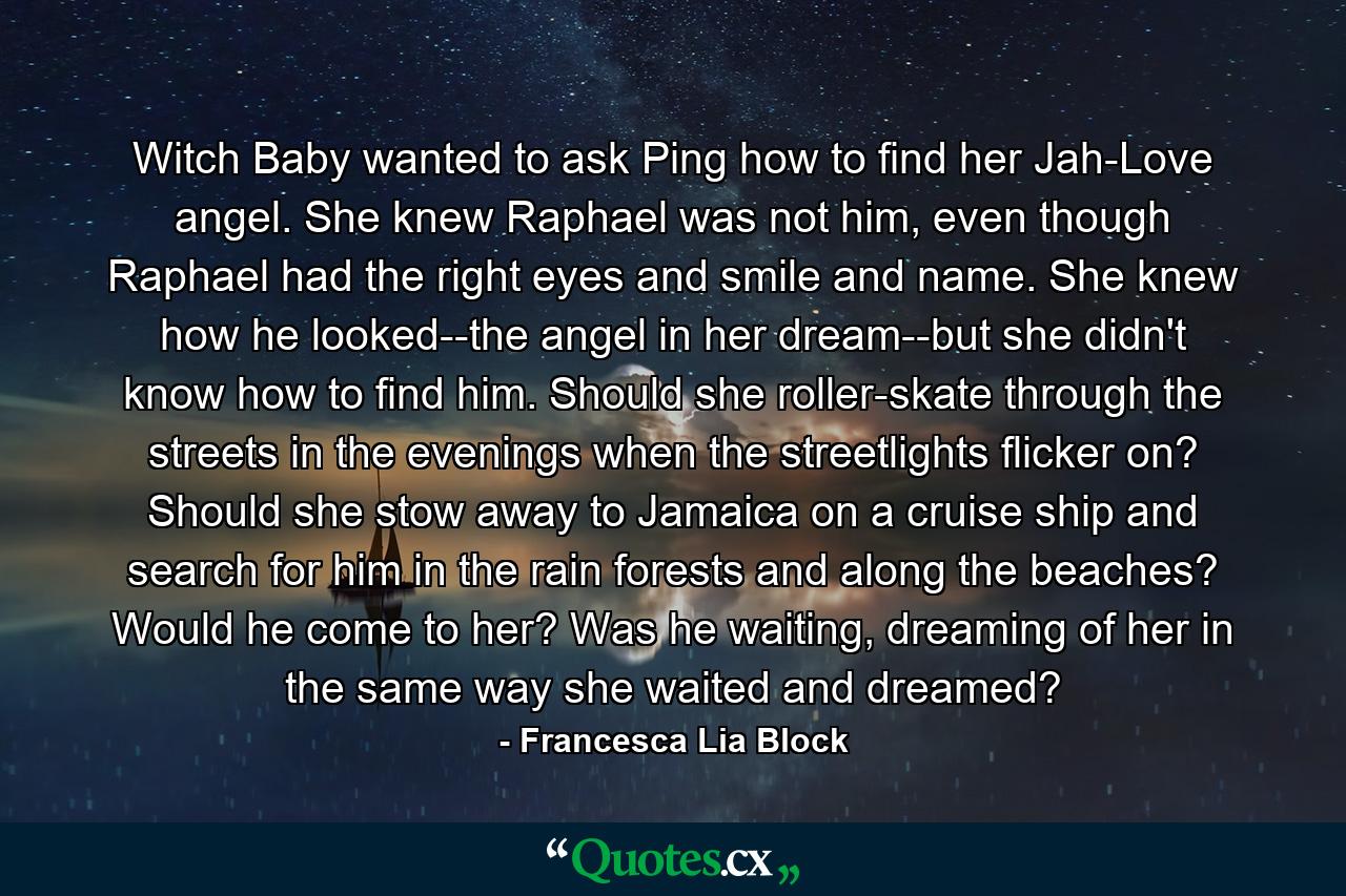 Witch Baby wanted to ask Ping how to find her Jah-Love angel. She knew Raphael was not him, even though Raphael had the right eyes and smile and name. She knew how he looked--the angel in her dream--but she didn't know how to find him. Should she roller-skate through the streets in the evenings when the streetlights flicker on? Should she stow away to Jamaica on a cruise ship and search for him in the rain forests and along the beaches? Would he come to her? Was he waiting, dreaming of her in the same way she waited and dreamed? - Quote by Francesca Lia Block