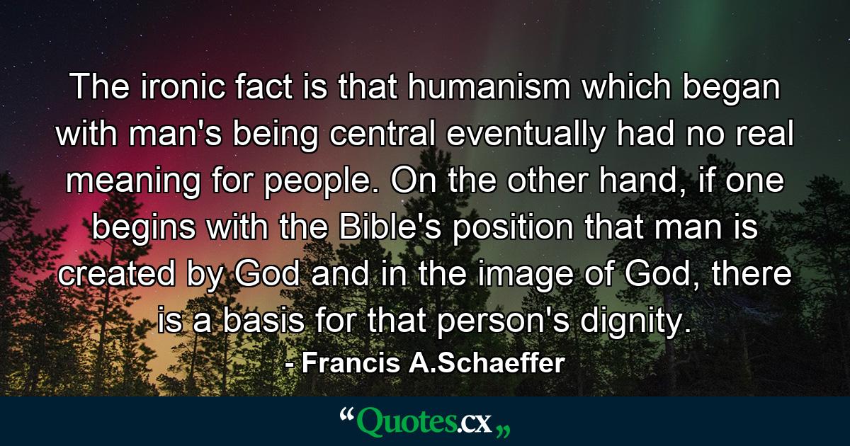 The ironic fact is that humanism which began with man's being central eventually had no real meaning for people. On the other hand, if one begins with the Bible's position that man is created by God and in the image of God, there is a basis for that person's dignity. - Quote by Francis A.Schaeffer