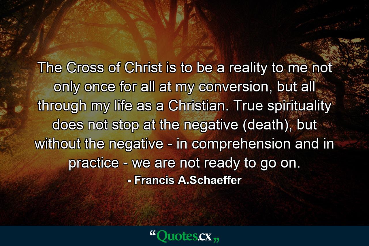 The Cross of Christ is to be a reality to me not only once for all at my conversion, but all through my life as a Christian. True spirituality does not stop at the negative (death), but without the negative - in comprehension and in practice - we are not ready to go on. - Quote by Francis A.Schaeffer